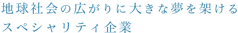 地球社会の広がりに大きな夢を架けるスペシャリティ企業